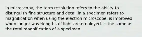 In microscopy, the term resolution refers to the ability to distinguish fine structure and detail in a specimen refers to magnification when using the electron microscope. is improved when longer wavelengths of light are employed. is the same as the total magnification of a specimen.