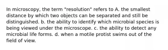 In microscopy, the term "resolution" refers to A. the smallest distance by which two objects can be separated and still be distinguished. b. the ability to identify which microbial species is being viewed under the microscope. c. the ability to detect any microbial life forms. d. when a motile protist swims out of the field of view.