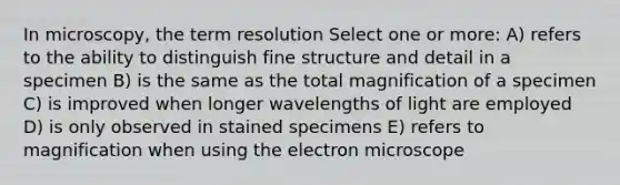 In microscopy, the term resolution Select one or more: A) refers to the ability to distinguish fine structure and detail in a specimen B) is the same as the total magnification of a specimen C) is improved when longer wavelengths of light are employed D) is only observed in stained specimens E) refers to magnification when using the electron microscope