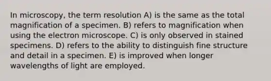 In microscopy, the term resolution A) is the same as the total magnification of a specimen. B) refers to magnification when using the electron microscope. C) is only observed in stained specimens. D) refers to the ability to distinguish fine structure and detail in a specimen. E) is improved when longer wavelengths of light are employed.