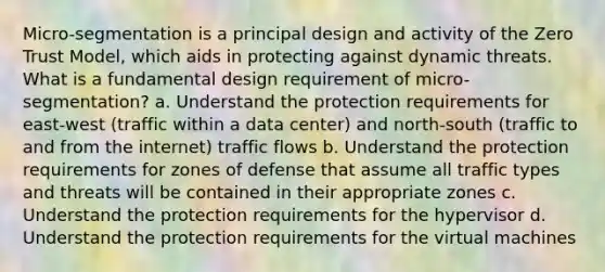 Micro-segmentation is a principal design and activity of the Zero Trust Model, which aids in protecting against dynamic threats. What is a fundamental design requirement of micro-segmentation? a. Understand the protection requirements for east-west (traffic within a data center) and north-south (traffic to and from the internet) traffic flows b. Understand the protection requirements for zones of defense that assume all traffic types and threats will be contained in their appropriate zones c. Understand the protection requirements for the hypervisor d. Understand the protection requirements for the virtual machines