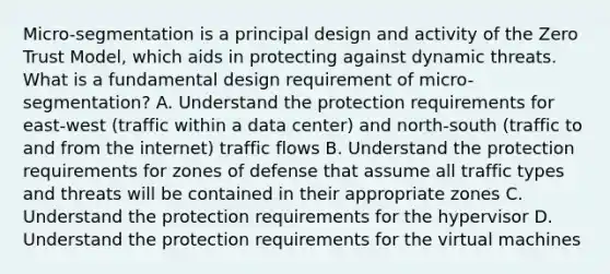 Micro-segmentation is a principal design and activity of the Zero Trust Model, which aids in protecting against dynamic threats. What is a fundamental design requirement of micro-segmentation? A. Understand the protection requirements for east-west (traffic within a data center) and north-south (traffic to and from the internet) traffic flows B. Understand the protection requirements for zones of defense that assume all traffic types and threats will be contained in their appropriate zones C. Understand the protection requirements for the hypervisor D. Understand the protection requirements for the virtual machines