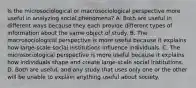 Is the microsociological or macrosociological perspective more useful in analyzing social phenomena? A. Both are useful in different ways because they each provide different types of information about the same object of study. B. The macrosociological perspective is more useful because it explains how large-scale social institutions influence individuals. C. The microsociological perspective is more useful because it explains how individuals shape and create large-scale social institutions. D. Both are useful, and any study that uses only one or the other will be unable to explain anything useful about society.