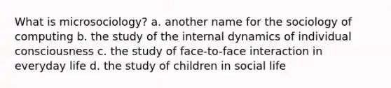 What is microsociology? a. another name for the sociology of computing b. the study of the internal dynamics of individual consciousness c. the study of face-to-face interaction in everyday life d. the study of children in social life