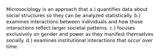 Microsociology is an approach that a.) quantifies data about social structures so they can be analyzed statistically. b.) examines interactions between individuals and how those interactions reflect larger societal patterns. c.) focuses exclusively on gender and power as they manifest themselves socially. d.) examines institutional interactions that occur over time.