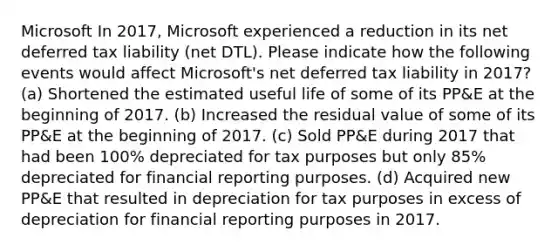 Microsoft In 2017, Microsoft experienced a reduction in its net deferred tax liability (net DTL). Please indicate how the following events would affect Microsoft's net deferred tax liability in 2017? (a) Shortened the estimated useful life of some of its PP&E at the beginning of 2017. (b) Increased the residual value of some of its PP&E at the beginning of 2017. (c) Sold PP&E during 2017 that had been 100% depreciated for tax purposes but only 85% depreciated for financial reporting purposes. (d) Acquired new PP&E that resulted in depreciation for tax purposes in excess of depreciation for financial reporting purposes in 2017.