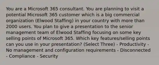 You are a Microsoft 365 consultant. You are planning to visit a potential Microsoft 365 customer which is a big commercial organization (Elwood Staffing) in your country with more than 2000 users. You plan to give a presentation to the senior management team of Elwood Staffing focusing on some key selling points of Microsoft 365. Which key features/selling points can you use in your presentation? (Select Three) - Productivity - No management and configuration requirements - Disconnected - Compliance - Security