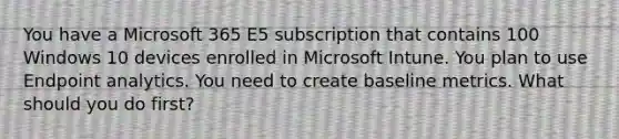 You have a Microsoft 365 E5 subscription that contains 100 Windows 10 devices enrolled in Microsoft Intune. You plan to use Endpoint analytics. You need to create baseline metrics. What should you do first?