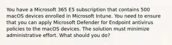 You have a Microsoft 365 E5 subscription that contains 500 macOS devices enrolled in Microsoft Intune. You need to ensure that you can apply Microsoft Defender for Endpoint antivirus policies to the macOS devices. The solution must minimize administrative effort. What should you do?