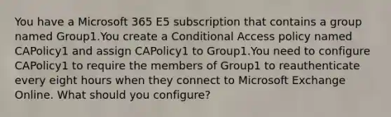 You have a Microsoft 365 E5 subscription that contains a group named Group1.You create a Conditional Access policy named CAPolicy1 and assign CAPolicy1 to Group1.You need to configure CAPolicy1 to require the members of Group1 to reauthenticate every eight hours when they connect to Microsoft Exchange Online. What should you configure?