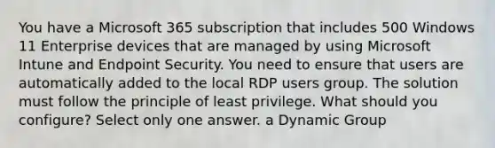 You have a Microsoft 365 subscription that includes 500 Windows 11 Enterprise devices that are managed by using Microsoft Intune and Endpoint Security. You need to ensure that users are automatically added to the local RDP users group. The solution must follow the principle of least privilege. What should you configure? Select only one answer. a Dynamic Group