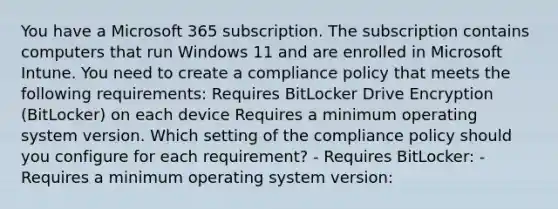 You have a Microsoft 365 subscription. The subscription contains computers that run Windows 11 and are enrolled in Microsoft Intune. You need to create a compliance policy that meets the following requirements: Requires BitLocker Drive Encryption (BitLocker) on each device Requires a minimum operating system version. Which setting of the compliance policy should you configure for each requirement? - Requires BitLocker: - Requires a minimum operating system version: