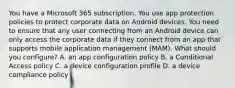 You have a Microsoft 365 subscription. You use app protection policies to protect corporate data on Android devices. You need to ensure that any user connecting from an Android device can only access the corporate data if they connect from an app that supports mobile application management (MAM). What should you configure? A. an app configuration policy B. a Conditional Access policy C. a device configuration profile D. a device compliance policy