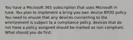 You have a Microsoft 365 subscription that uses Microsoft in tune. You plan to implement a bring you own device BYOD policy You need to ensure that any devices connecting to the environment is subject to a compliance policy. devices that do not have a policy assigned should be marked as non compliant. What should you do first.