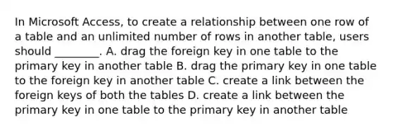 In Microsoft Access, to create a relationship between one row of a table and an unlimited number of rows in another table, users should ________. A. drag the foreign key in one table to the primary key in another table B. drag the primary key in one table to the foreign key in another table C. create a link between the foreign keys of both the tables D. create a link between the primary key in one table to the primary key in another table