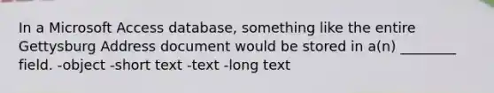 In a Microsoft Access database, something like the entire Gettysburg Address document would be stored in a(n) ________ field. -object -short text -text -long text