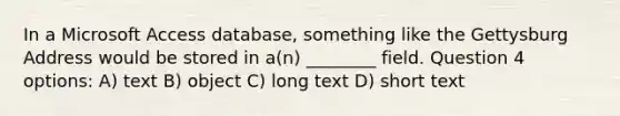 In a Microsoft Access database, something like the Gettysburg Address would be stored in a(n) ________ field. Question 4 options: A) text B) object C) long text D) short text