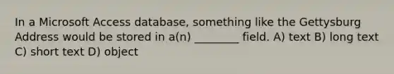 In a Microsoft Access database, something like the Gettysburg Address would be stored in a(n) ________ field. A) text B) long text C) short text D) object