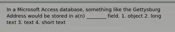 In a Microsoft Access database, something like the Gettysburg Address would be stored in a(n) ________ field. 1. object 2. long text 3. text 4. short text