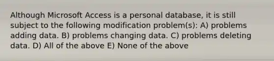 Although Microsoft Access is a personal database, it is still subject to the following modification problem(s): A) problems adding data. B) problems changing data. C) problems deleting data. D) All of the above E) None of the above