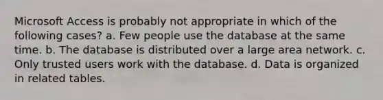 Microsoft Access is probably not appropriate in which of the following cases? a. Few people use the database at the same time. b. The database is distributed over a large area network. c. Only trusted users work with the database. d. Data is organized in related tables.