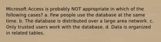 Microsoft Access is probably NOT appropriate in which of the following cases? a. Few people use the database at the same time. b. The database is distributed over a large area network. c. Only trusted users work with the database. d. Data is organized in related tables.