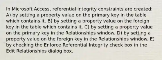 In Microsoft Access, referential integrity constraints are created: A) by setting a property value on the primary key in the table which contains it. B) by setting a property value on the foreign key in the table which contains it. C) by setting a property value on the primary key in the Relationships window. D) by setting a property value on the foreign key in the Relationships window. E) by checking the Enforce Referential Integrity check box in the Edit Relationships dialog box.