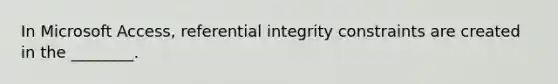 In Microsoft Access, referential integrity constraints are created in the ________.