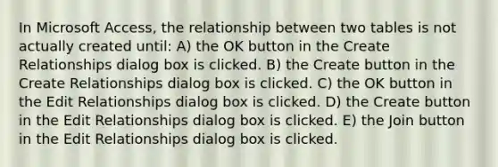 In Microsoft Access, the relationship between two tables is not actually created until: A) the OK button in the Create Relationships dialog box is clicked. B) the Create button in the Create Relationships dialog box is clicked. C) the OK button in the Edit Relationships dialog box is clicked. D) the Create button in the Edit Relationships dialog box is clicked. E) the Join button in the Edit Relationships dialog box is clicked.