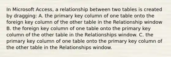 In Microsoft Access, a relationship between two tables is created by dragging: A. the primary key column of one table onto the foreign key column of the other table in the Relationship window B. the foreign key column of one table onto the primary key column of the other table in the Relationships window. C. the primary key column of one table onto the primary key column of the other table in the Relationships window.