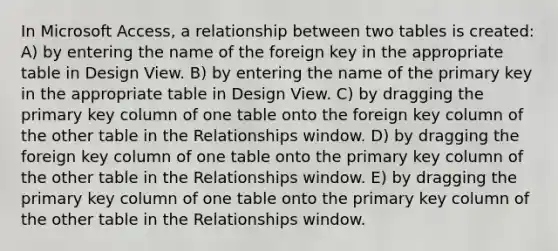 In Microsoft Access, a relationship between two tables is created: A) by entering the name of the foreign key in the appropriate table in Design View. B) by entering the name of the primary key in the appropriate table in Design View. C) by dragging the primary key column of one table onto the foreign key column of the other table in the Relationships window. D) by dragging the foreign key column of one table onto the primary key column of the other table in the Relationships window. E) by dragging the primary key column of one table onto the primary key column of the other table in the Relationships window.