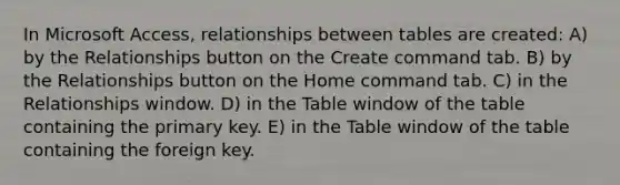 In Microsoft Access, relationships between tables are created: A) by the Relationships button on the Create command tab. B) by the Relationships button on the Home command tab. C) in the Relationships window. D) in the Table window of the table containing the primary key. E) in the Table window of the table containing the foreign key.