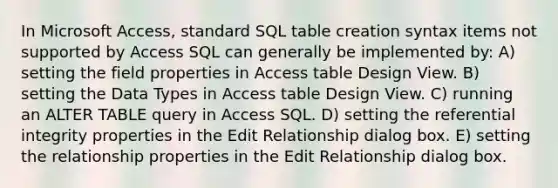 In Microsoft Access, standard SQL table creation syntax items not supported by Access SQL can generally be implemented by: A) setting the field properties in Access table Design View. B) setting the Data Types in Access table Design View. C) running an ALTER TABLE query in Access SQL. D) setting the referential integrity properties in the Edit Relationship dialog box. E) setting the relationship properties in the Edit Relationship dialog box.