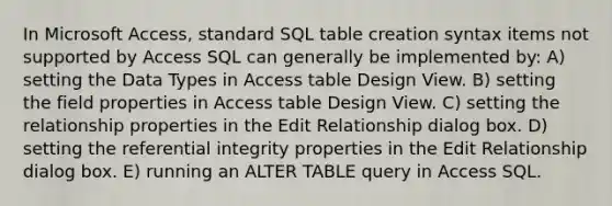 In Microsoft Access, standard SQL table creation syntax items not supported by Access SQL can generally be implemented by: A) setting the Data Types in Access table Design View. B) setting the field properties in Access table Design View. C) setting the relationship properties in the Edit Relationship dialog box. D) setting the referential integrity properties in the Edit Relationship dialog box. E) running an ALTER TABLE query in Access SQL.