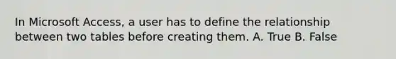 In Microsoft Access, a user has to define the relationship between two tables before creating them. A. True B. False