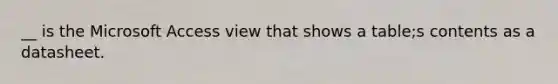 __ is the Microsoft Access view that shows a table;s contents as a datasheet.