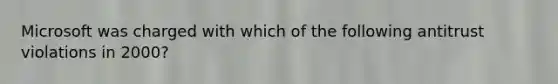 Microsoft was charged with which of the following antitrust violations in 2000?