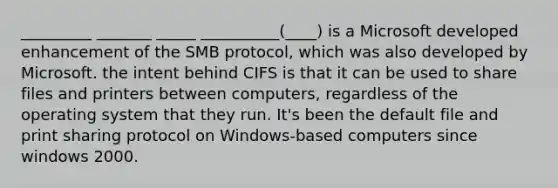 _________ _______ _____ __________(____) is a Microsoft developed enhancement of the SMB protocol, which was also developed by Microsoft. the intent behind CIFS is that it can be used to share files and printers between computers, regardless of the operating system that they run. It's been the default file and print sharing protocol on Windows-based computers since windows 2000.