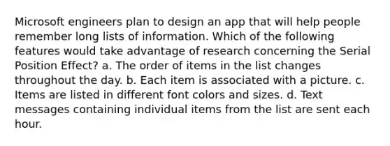 Microsoft engineers plan to design an app that will help people remember long lists of information. Which of the following features would take advantage of research concerning the Serial Position Effect? a. The order of items in the list changes throughout the day. b. Each item is associated with a picture. c. Items are listed in different font colors and sizes. d. Text messages containing individual items from the list are sent each hour.