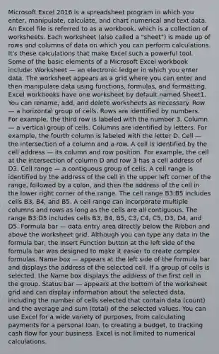 Microsoft Excel 2016 is a spreadsheet program in which you enter, manipulate, calculate, and chart numerical and text data. An Excel file is referred to as a workbook, which is a collection of worksheets. Each worksheet (also called a "sheet") is made up of rows and columns of data on which you can perform calculations. It's these calculations that make Excel such a powerful tool. Some of the basic elements of a Microsoft Excel workbook include: Worksheet — an electronic ledger in which you enter data. The worksheet appears as a grid where you can enter and then manipulate data using functions, formulas, and formatting. Excel workbooks have one worksheet by default named Sheet1. You can rename, add, and delete worksheets as necessary. Row — a horizontal group of cells. Rows are identified by numbers. For example, the third row is labeled with the number 3. Column — a vertical group of cells. Columns are identified by letters. For example, the fourth column is labeled with the letter D. Cell — the intersection of a column and a row. A cell is identified by the cell address — its column and row position. For example, the cell at the intersection of column D and row 3 has a cell address of D3. Cell range — a contiguous group of cells. A cell range is identified by the address of the cell in the upper left corner of the range, followed by a colon, and then the address of the cell in the lower right corner of the range. The cell range B3:B5 includes cells B3, B4, and B5. A cell range can incorporate multiple columns and rows as long as the cells are all contiguous. The range B3:D5 includes cells B3, B4, B5, C3, C4, C5, D3, D4, and D5. Formula bar — data entry area directly below the Ribbon and above the worksheet grid. Although you can type any data in the formula bar, the Insert Function button at the left side of the formula bar was designed to make it easier to create complex formulas. Name box — appears at the left side of the formula bar and displays the address of the selected cell. If a group of cells is selected, the Name box displays the address of the first cell in the group. Status bar — appears at the bottom of the worksheet grid and can display information about the selected data, including the number of cells selected that contain data (count) and the average and sum (total) of the selected values. You can use Excel for a wide variety of purposes, from calculating payments for a personal loan, to creating a budget, to tracking cash flow for your business. Excel is not limited to numerical calculations.