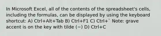 In Microsoft Excel, all of the contents of the spreadsheet's cells, including the formulas, can be displayed by using the keyboard shortcut: A) Ctrl+Alt+Tab B) Ctrl+F1 C) Ctrl+` Note: grave accent is on the key with tilde (~) D) Ctrl+C