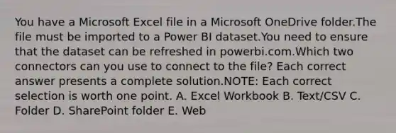 You have a Microsoft Excel file in a Microsoft OneDrive folder.The file must be imported to a Power BI dataset.You need to ensure that the dataset can be refreshed in powerbi.com.Which two connectors can you use to connect to the file? Each correct answer presents a complete solution.NOTE: Each correct selection is worth one point. A. Excel Workbook B. Text/CSV C. Folder D. SharePoint folder E. Web