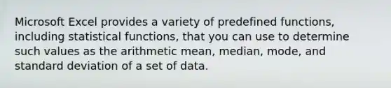 Microsoft Excel provides a variety of predefined functions, including statistical functions, that you can use to determine such values as the arithmetic mean, median, mode, and standard deviation of a set of data.