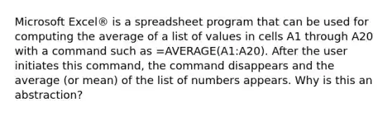 Microsoft Excel® is a spreadsheet program that can be used for computing the average of a list of values in cells A1 through A20 with a command such as =AVERAGE(A1:A20). After the user initiates this command, the command disappears and the average (or mean) of the list of numbers appears. Why is this an abstraction?