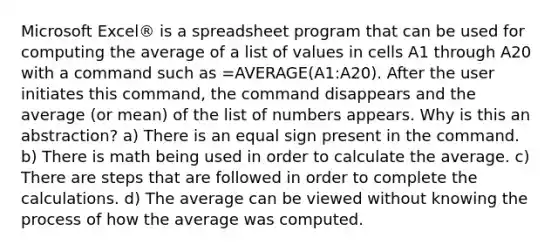 Microsoft Excel® is a spreadsheet program that can be used for computing the average of a list of values in cells A1 through A20 with a command such as =AVERAGE(A1:A20). After the user initiates this command, the command disappears and the average (or mean) of the list of numbers appears. Why is this an abstraction? a) There is an equal sign present in the command. b) There is math being used in order to calculate the average. c) There are steps that are followed in order to complete the calculations. d) The average can be viewed without knowing the process of how the average was computed.