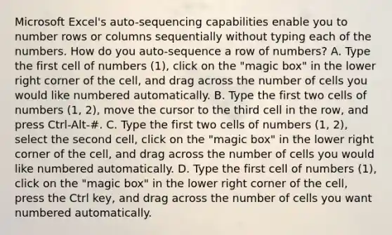 Microsoft Excel's auto-sequencing capabilities enable you to number rows or columns sequentially without typing each of the numbers. How do you auto-sequence a row of numbers? A. Type the first cell of numbers (1), click on the "magic box" in the lower right corner of the cell, and drag across the number of cells you would like numbered automatically. B. Type the first two cells of numbers (1, 2), move the cursor to the third cell in the row, and press Ctrl-Alt-#. C. Type the first two cells of numbers (1, 2), select the second cell, click on the "magic box" in the lower right corner of the cell, and drag across the number of cells you would like numbered automatically. D. Type the first cell of numbers (1), click on the "magic box" in the lower right corner of the cell, press the Ctrl key, and drag across the number of cells you want numbered automatically.