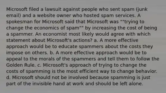 Microsoft filed a lawsuit against people who sent spam (junk email) and a website owner who hosted spam services. A spokesman for Microsoft said that Microsoft was ""trying to change the economics of spam"" by increasing the cost of being a spammer. An economist most likely would agree with which statement about Microsoft's actions? a. A more effective approach would be to educate spammers about the costs they impose on others. b. A more effective approach would be to appeal to the morals of the spammers and tell them to follow the Golden Rule. c. Microsoft's approach of trying to change the costs of spamming is the most efficient way to change behavior. d. Microsoft should not be involved because spamming is just part of the invisible hand at work and should be left alone.