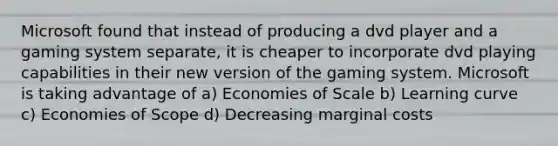 Microsoft found that instead of producing a dvd player and a gaming system separate, it is cheaper to incorporate dvd playing capabilities in their new version of the gaming system. Microsoft is taking advantage of a) Economies of Scale b) Learning curve c) Economies of Scope d) Decreasing marginal costs