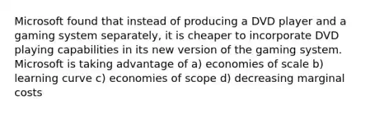 Microsoft found that instead of producing a DVD player and a gaming system separately, it is cheaper to incorporate DVD playing capabilities in its new version of the gaming system. Microsoft is taking advantage of a) economies of scale b) learning curve c) economies of scope d) decreasing marginal costs