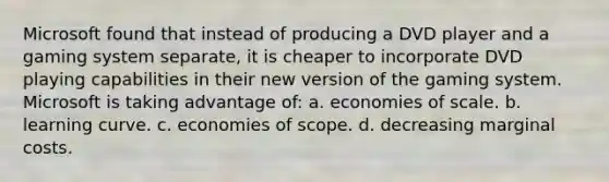 Microsoft found that instead of producing a DVD player and a gaming system separate, it is cheaper to incorporate DVD playing capabilities in their new version of the gaming system. Microsoft is taking advantage of: a. economies of scale. b. learning curve. c. economies of scope. d. decreasing marginal costs.